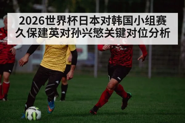 2026世界杯日本对韩国小组赛久保建英对孙兴慜关键对位分析（kaiyun）