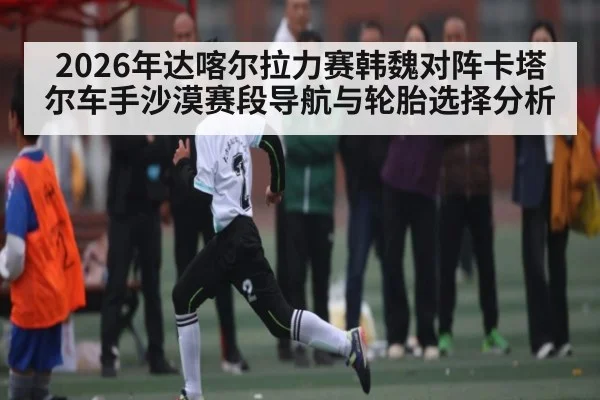 2026年达喀尔拉力赛韩魏对阵卡塔尔车手沙漠赛段导航与轮胎选择分析（kaiyun）